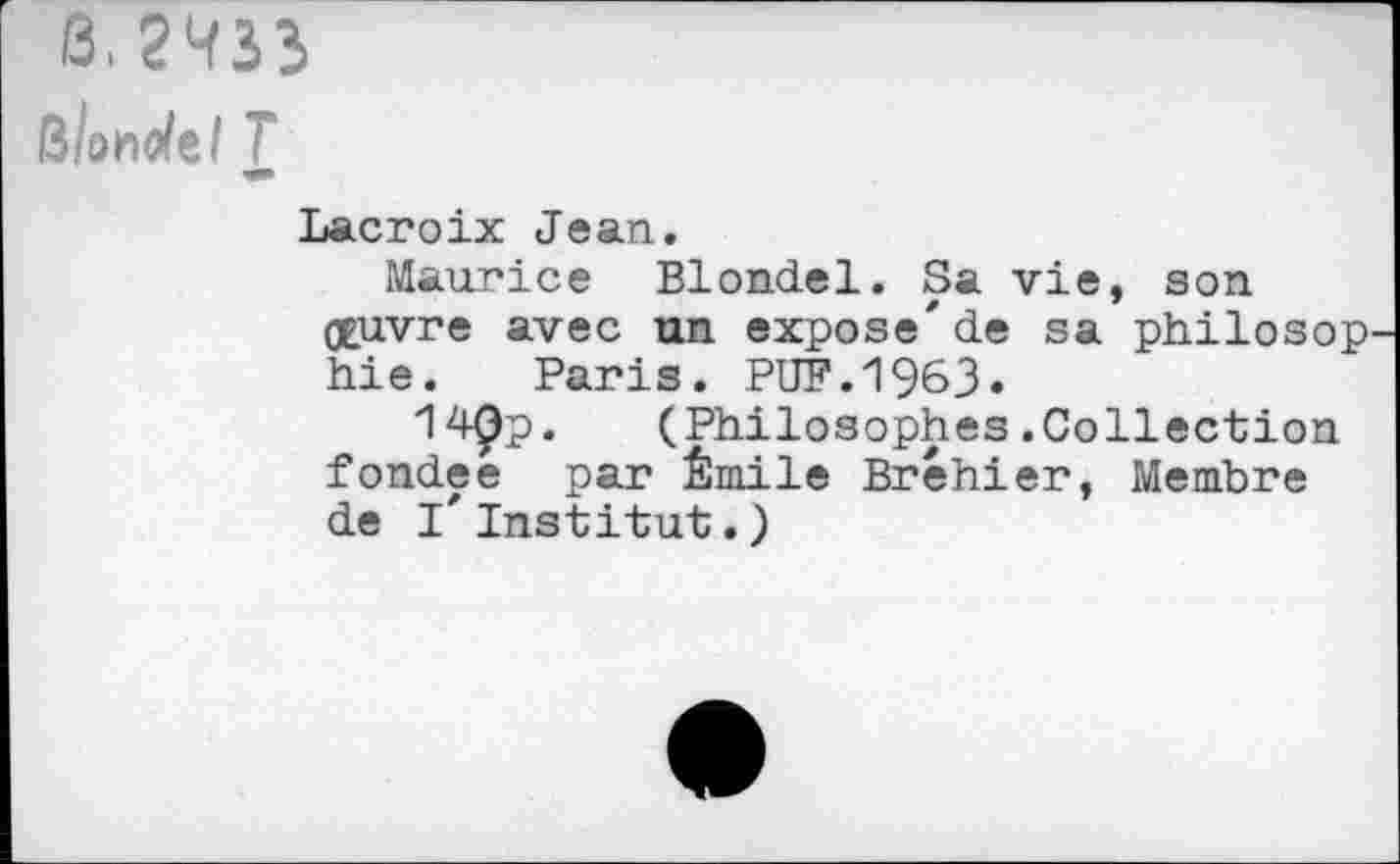 ﻿0.2433
BÎon^el T
Lacroix Jean.
Maurice Blondel. Sa vie, son oeuvre avec un expose'de sa philosop Lie. Paris. PUF. 1%3»
14Qp. (Philosophes.Collection fondée par Émile Bréhier, Membre de l'institut.)